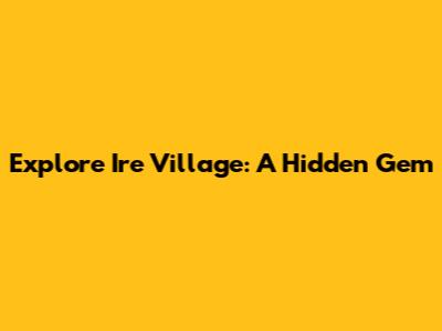 Explore Ire Village: A Hidden Gem