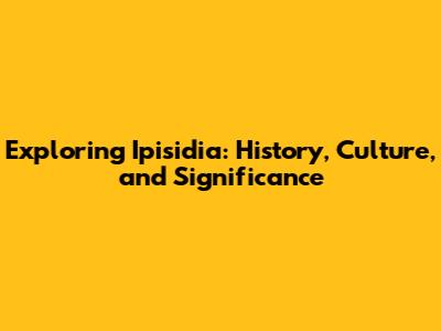 Exploring Ipisidia: History, Culture, and Significance