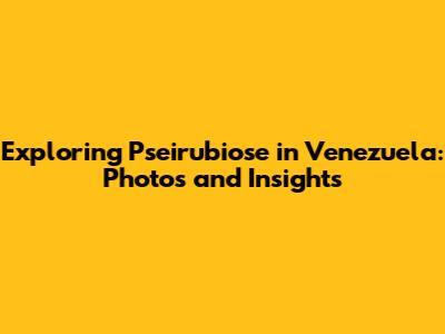 Exploring Pseirubiose in Venezuela: Photos and Insights