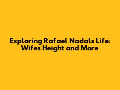 Exploring Rafael Nadal's Life: Wife's Height and More