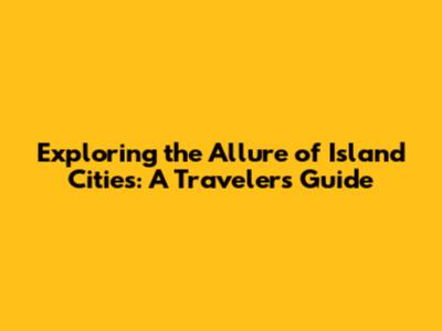 Exploring the Allure of Island Cities: A Traveler's Guide