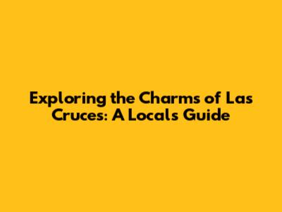 Exploring the Charms of Las Cruces: A Local's Guide
