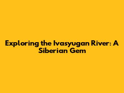 Exploring the Ivasyugan River: A Siberian Gem