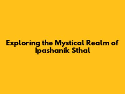 Exploring the Mystical Realm of Ipashanik Sthal