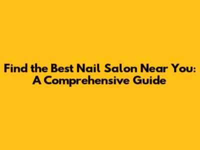 Find the Best Nail Salon Near You: A Comprehensive Guide