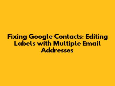 Fixing Google Contacts: Editing Labels with Multiple Email Addresses