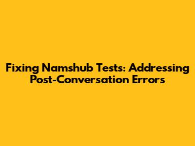 Fixing Namshub Tests: Addressing Post-Conversation Errors