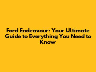 Ford Endeavour: Your Ultimate Guide to Everything You Need to Know