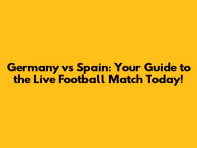 Germany vs Spain: Your Guide to the Live Football Match Today!