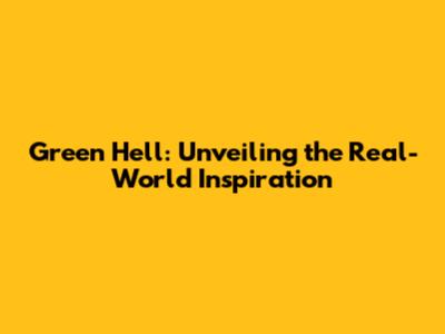Green Hell: Unveiling the Real-World Inspiration