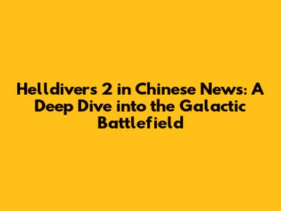 Helldivers 2 in Chinese News: A Deep Dive into the Galactic Battlefield