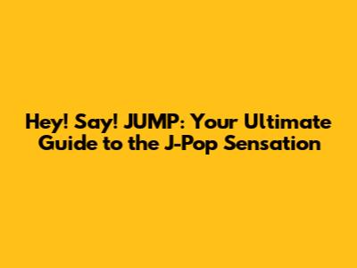 Hey! Say! JUMP: Your Ultimate Guide to the J-Pop Sensation