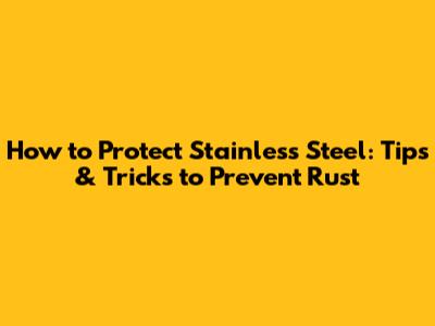 How to Protect Stainless Steel: Tips & Tricks to Prevent Rust
