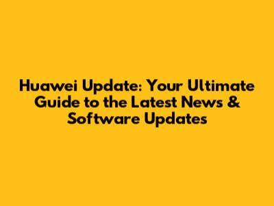 Huawei Update: Your Ultimate Guide to the Latest News & Software Updates