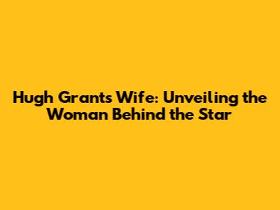 Hugh Grant's Wife: Unveiling the Woman Behind the Star