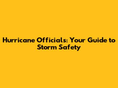 Hurricane Officials: Your Guide to Storm Safety
