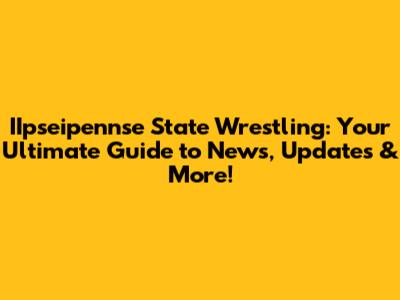 IIpseipennse State Wrestling: Your Ultimate Guide to News, Updates & More!