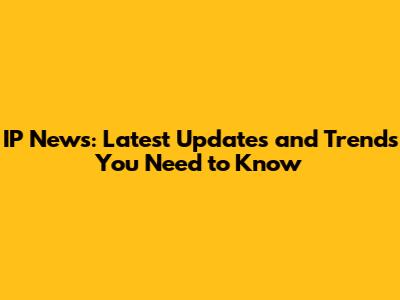 IP News: Latest Updates and Trends You Need to Know