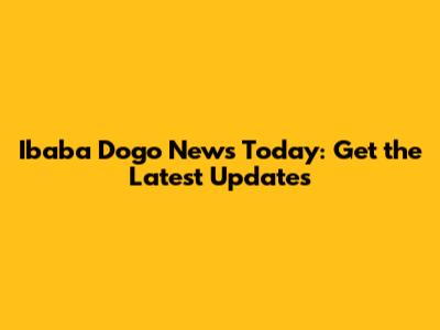 Ibaba Dogo News Today: Get the Latest Updates