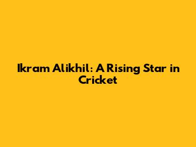 Ikram Alikhil: A Rising Star in Cricket