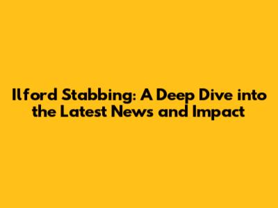 Ilford Stabbing: A Deep Dive into the Latest News and Impact