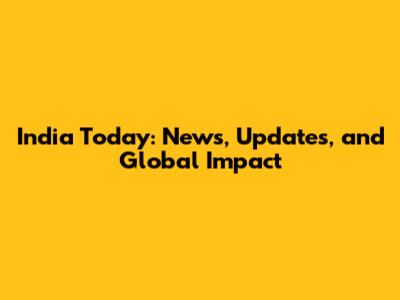 India Today: News, Updates, and Global Impact