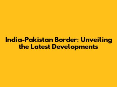 India-Pakistan Border: Unveiling the Latest Developments
