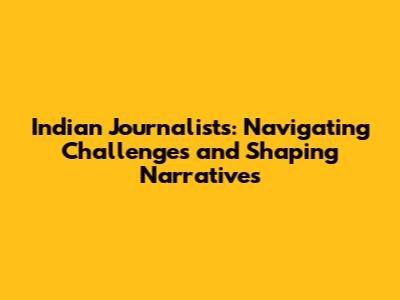 Indian Journalists: Navigating Challenges and Shaping Narratives