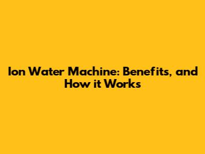Ion Water Machine: Benefits, and How it Works