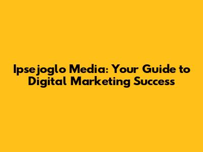 Ipsejoglo Media: Your Guide to Digital Marketing Success