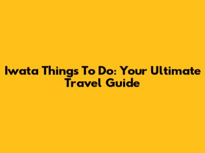 Iwata Things To Do: Your Ultimate Travel Guide