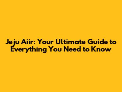 Jeju Aiir: Your Ultimate Guide to Everything You Need to Know