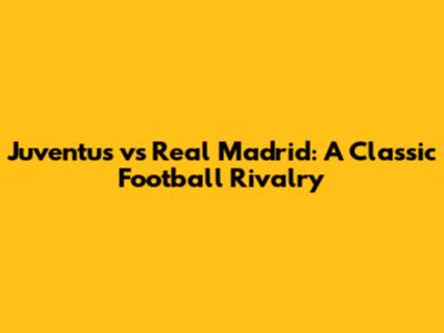 Juventus vs Real Madrid: A Classic Football Rivalry