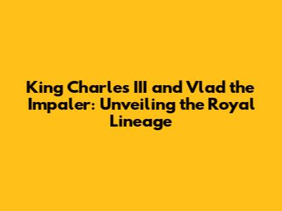 King Charles III and Vlad the Impaler: Unveiling the Royal Lineage