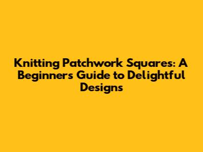 Knitting Patchwork Squares: A Beginner's Guide to Delightful Designs