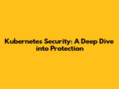 Kubernetes Security: A Deep Dive into Protection