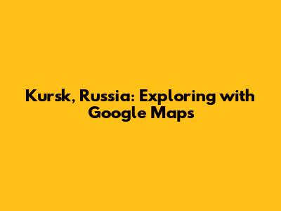 Kursk, Russia: Exploring with Google Maps