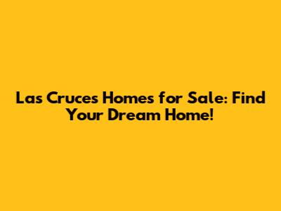 Las Cruces Homes for Sale: Find Your Dream Home!