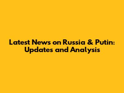 Latest News on Russia & Putin: Updates and Analysis