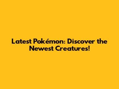 Latest Pokémon: Discover the Newest Creatures!