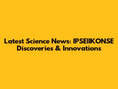 Latest Science News: IPSEIIKONSE Discoveries & Innovations