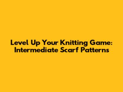 Level Up Your Knitting Game: Intermediate Scarf Patterns