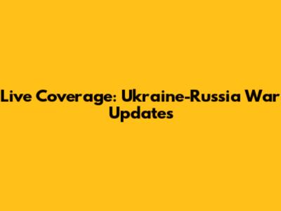 Live Coverage: Ukraine-Russia War Updates
