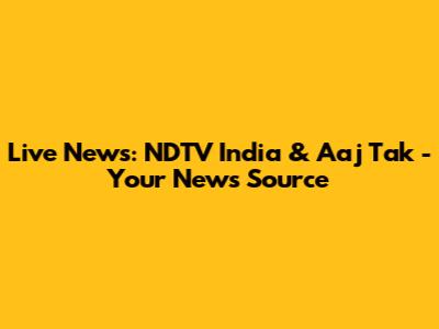 Live News: NDTV India & Aaj Tak - Your News Source