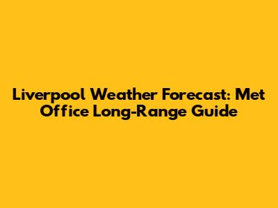 Liverpool Weather Forecast: Met Office Long-Range Guide