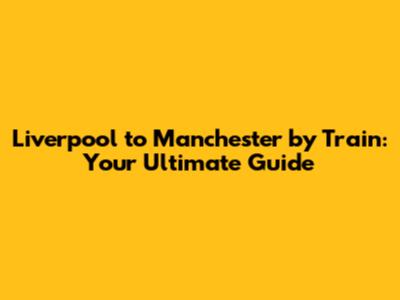 Liverpool to Manchester by Train: Your Ultimate Guide