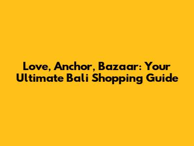 Love, Anchor, Bazaar: Your Ultimate Bali Shopping Guide