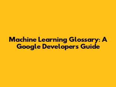 Machine Learning Glossary: A Google Developers Guide