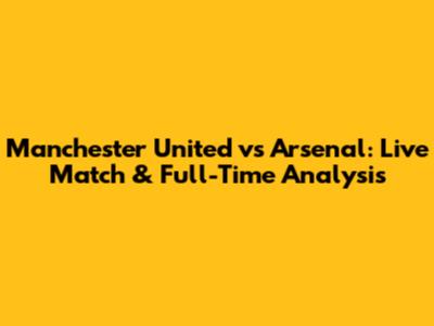 Manchester United vs Arsenal: Live Match & Full-Time Analysis