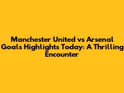 Manchester United vs Arsenal Goals Highlights Today: A Thrilling Encounter
